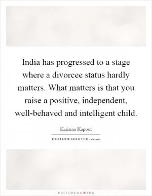 India has progressed to a stage where a divorcee status hardly matters. What matters is that you raise a positive, independent, well-behaved and intelligent child Picture Quote #1
