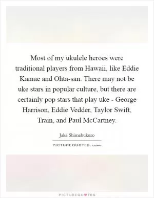 Most of my ukulele heroes were traditional players from Hawaii, like Eddie Kamae and Ohta-san. There may not be uke stars in popular culture, but there are certainly pop stars that play uke - George Harrison, Eddie Vedder, Taylor Swift, Train, and Paul McCartney Picture Quote #1