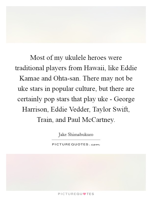 Most of my ukulele heroes were traditional players from Hawaii, like Eddie Kamae and Ohta-san. There may not be uke stars in popular culture, but there are certainly pop stars that play uke - George Harrison, Eddie Vedder, Taylor Swift, Train, and Paul McCartney Picture Quote #1