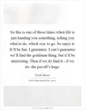 So this is one of those times when life is just handing you something, telling you what to do, which way to go. So enjoy it. It’ll be fun. I guarantee. I can’t guarantee we’ll find the goddamn thing, but it’ll be interesting. Then if we do find it - if we do- the payoff’s huge Picture Quote #1