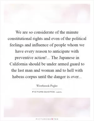 We are so considerate of the minute constitutional rights and even of the political feelings and influence of people whom we have every reason to anticipate with preventive action!... The Japanese in California should be under armed guard to the last man and woman and to hell with habeas corpus until the danger is over Picture Quote #1