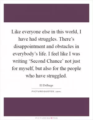 Like everyone else in this world, I have had struggles. There’s disappointment and obstacles in everybody’s life. I feel like I was writing ‘Second Chance’ not just for myself, but also for the people who have struggled Picture Quote #1