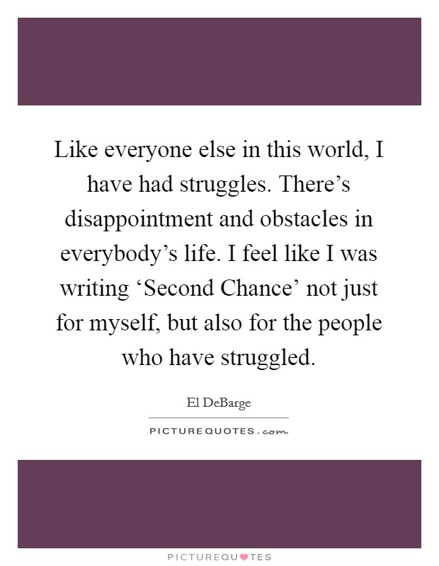 Like everyone else in this world, I have had struggles. There's disappointment and obstacles in everybody's life. I feel like I was writing ‘Second Chance' not just for myself, but also for the people who have struggled Picture Quote #1
