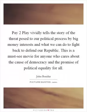 Pay 2 Play vividly tells the story of the threat posed to our political process by big money interests and what we can do to fight back to defend our Republic. This is a must-see movie for anyone who cares about the cause of democracy and the promise of political equality for all Picture Quote #1