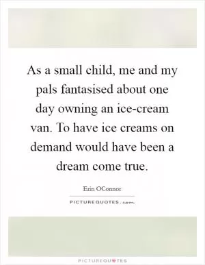As a small child, me and my pals fantasised about one day owning an ice-cream van. To have ice creams on demand would have been a dream come true Picture Quote #1