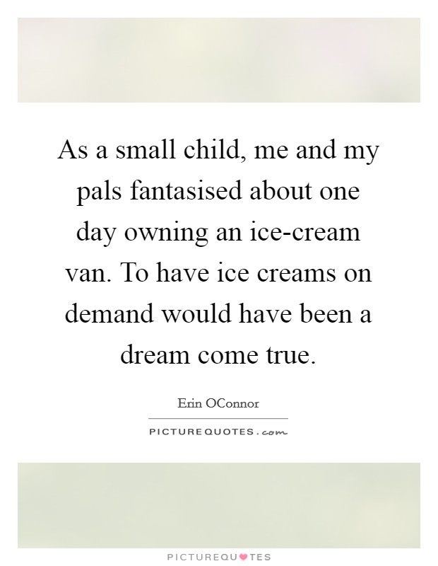 As a small child, me and my pals fantasised about one day owning an ice-cream van. To have ice creams on demand would have been a dream come true Picture Quote #1