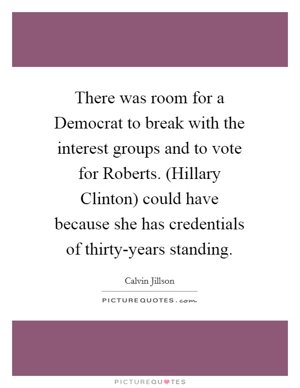 There was room for a Democrat to break with the interest groups and to vote for Roberts. (Hillary Clinton) could have because she has credentials of thirty-years standing Picture Quote #1