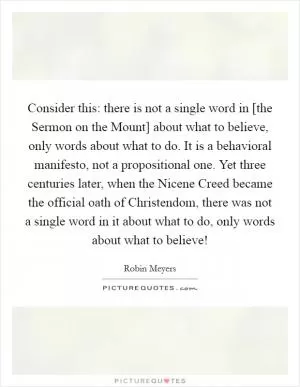 Consider this: there is not a single word in [the Sermon on the Mount] about what to believe, only words about what to do. It is a behavioral manifesto, not a propositional one. Yet three centuries later, when the Nicene Creed became the official oath of Christendom, there was not a single word in it about what to do, only words about what to believe! Picture Quote #1