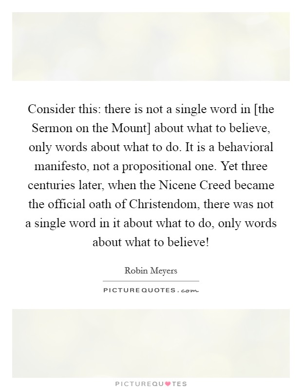 Consider this: there is not a single word in [the Sermon on the Mount] about what to believe, only words about what to do. It is a behavioral manifesto, not a propositional one. Yet three centuries later, when the Nicene Creed became the official oath of Christendom, there was not a single word in it about what to do, only words about what to believe! Picture Quote #1