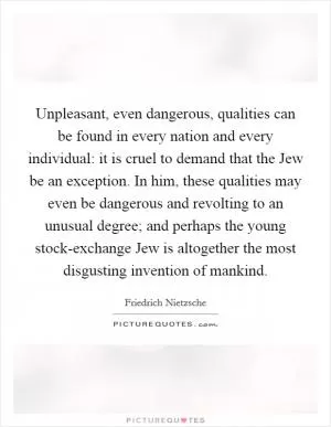 Unpleasant, even dangerous, qualities can be found in every nation and every individual: it is cruel to demand that the Jew be an exception. In him, these qualities may even be dangerous and revolting to an unusual degree; and perhaps the young stock-exchange Jew is altogether the most disgusting invention of mankind Picture Quote #1