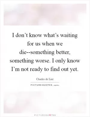 I don’t know what’s waiting for us when we die--something better, something worse. I only know I’m not ready to find out yet Picture Quote #1