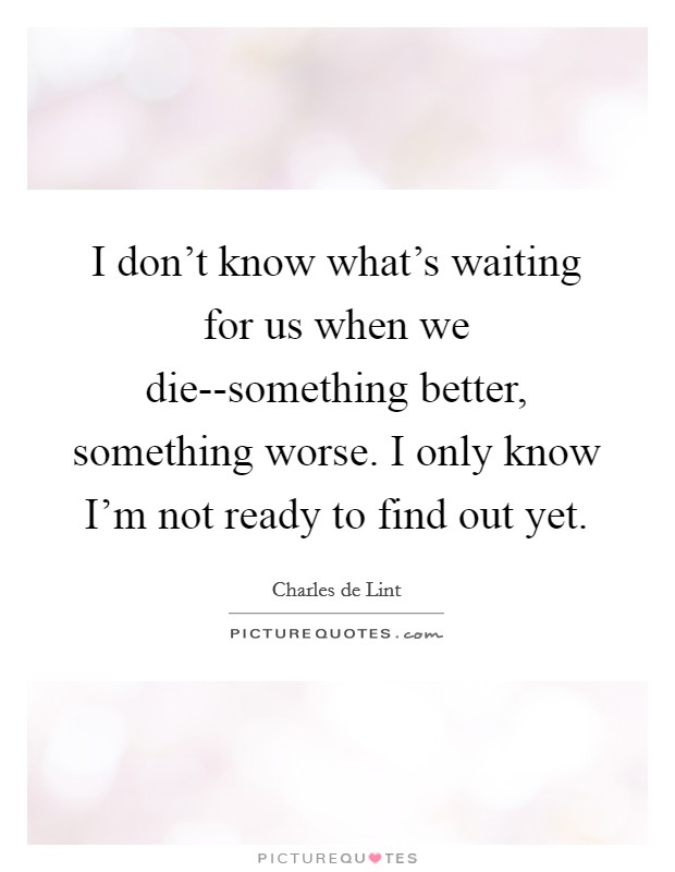 I don't know what's waiting for us when we die--something better, something worse. I only know I'm not ready to find out yet Picture Quote #1