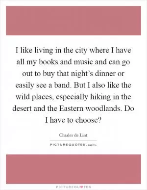 I like living in the city where I have all my books and music and can go out to buy that night’s dinner or easily see a band. But I also like the wild places, especially hiking in the desert and the Eastern woodlands. Do I have to choose? Picture Quote #1