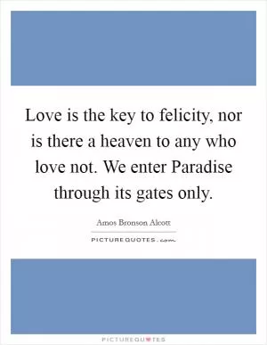 Love is the key to felicity, nor is there a heaven to any who love not. We enter Paradise through its gates only Picture Quote #1