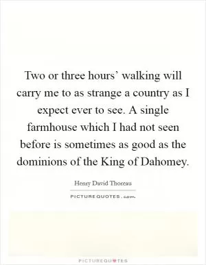 Two or three hours’ walking will carry me to as strange a country as I expect ever to see. A single farmhouse which I had not seen before is sometimes as good as the dominions of the King of Dahomey Picture Quote #1