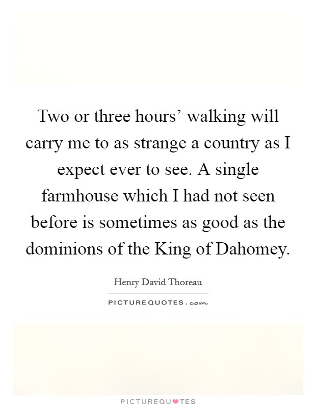 Two or three hours' walking will carry me to as strange a country as I expect ever to see. A single farmhouse which I had not seen before is sometimes as good as the dominions of the King of Dahomey Picture Quote #1