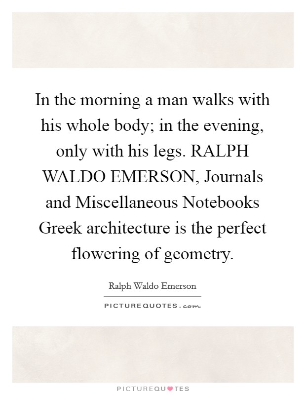 In the morning a man walks with his whole body; in the evening, only with his legs. RALPH WALDO EMERSON, Journals and Miscellaneous Notebooks Greek architecture is the perfect flowering of geometry Picture Quote #1