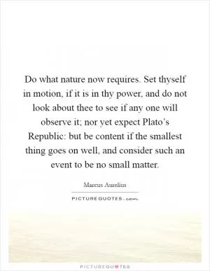 Do what nature now requires. Set thyself in motion, if it is in thy power, and do not look about thee to see if any one will observe it; nor yet expect Plato’s Republic: but be content if the smallest thing goes on well, and consider such an event to be no small matter Picture Quote #1