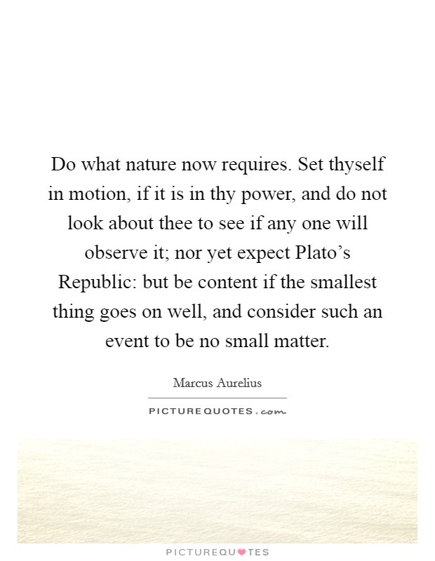 Do what nature now requires. Set thyself in motion, if it is in thy power, and do not look about thee to see if any one will observe it; nor yet expect Plato's Republic: but be content if the smallest thing goes on well, and consider such an event to be no small matter Picture Quote #1