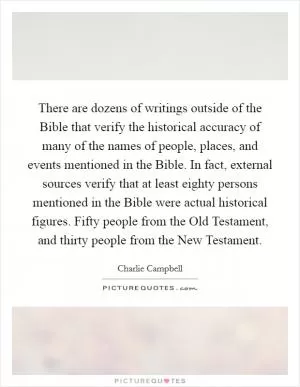 There are dozens of writings outside of the Bible that verify the historical accuracy of many of the names of people, places, and events mentioned in the Bible. In fact, external sources verify that at least eighty persons mentioned in the Bible were actual historical figures. Fifty people from the Old Testament, and thirty people from the New Testament Picture Quote #1
