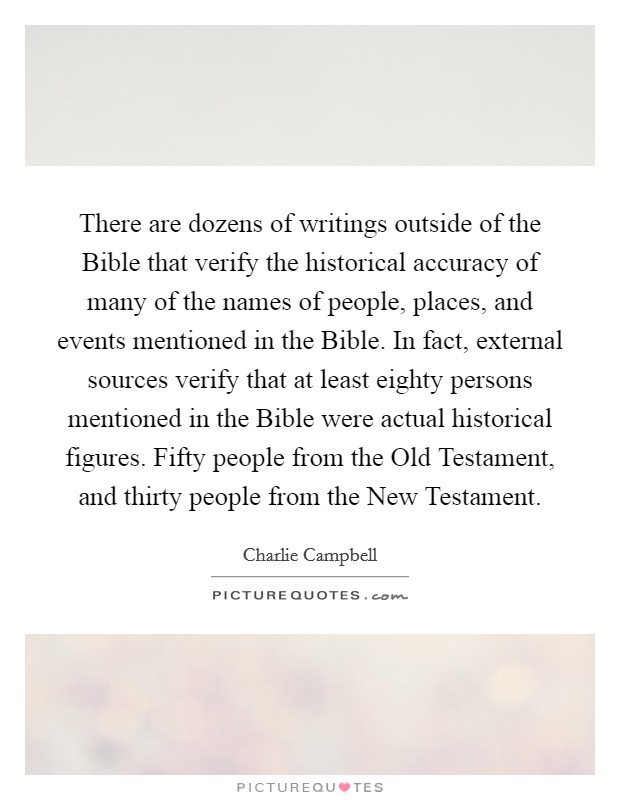 There are dozens of writings outside of the Bible that verify the historical accuracy of many of the names of people, places, and events mentioned in the Bible. In fact, external sources verify that at least eighty persons mentioned in the Bible were actual historical figures. Fifty people from the Old Testament, and thirty people from the New Testament Picture Quote #1
