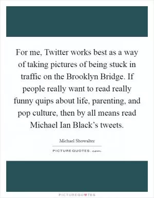 For me, Twitter works best as a way of taking pictures of being stuck in traffic on the Brooklyn Bridge. If people really want to read really funny quips about life, parenting, and pop culture, then by all means read Michael Ian Black’s tweets Picture Quote #1