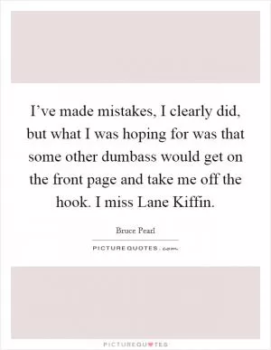 I’ve made mistakes, I clearly did, but what I was hoping for was that some other dumbass would get on the front page and take me off the hook. I miss Lane Kiffin Picture Quote #1