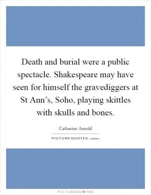 Death and burial were a public spectacle. Shakespeare may have seen for himself the gravediggers at St Ann’s, Soho, playing skittles with skulls and bones Picture Quote #1