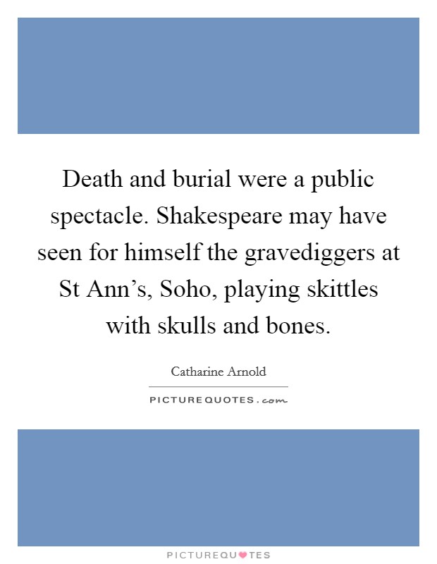 Death and burial were a public spectacle. Shakespeare may have seen for himself the gravediggers at St Ann's, Soho, playing skittles with skulls and bones Picture Quote #1