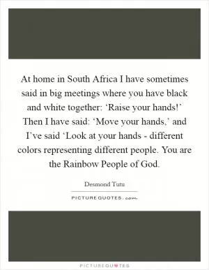 At home in South Africa I have sometimes said in big meetings where you have black and white together: ‘Raise your hands!’ Then I have said: ‘Move your hands,’ and I’ve said ‘Look at your hands - different colors representing different people. You are the Rainbow People of God Picture Quote #1