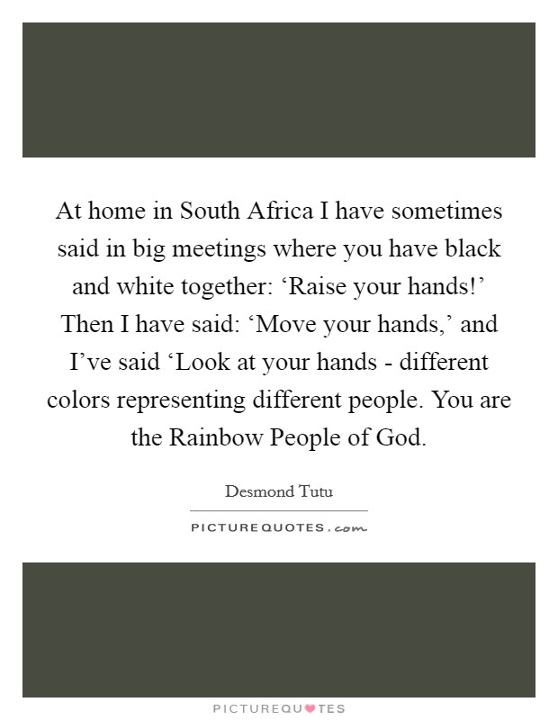 At home in South Africa I have sometimes said in big meetings where you have black and white together: ‘Raise your hands!' Then I have said: ‘Move your hands,' and I've said ‘Look at your hands - different colors representing different people. You are the Rainbow People of God Picture Quote #1