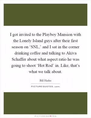 I got invited to the Playboy Mansion with the Lonely Island guys after their first season on ‘SNL,’ and I sat in the corner drinking coffee and talking to Akiva Schaffer about what aspect ratio he was going to shoot ‘Hot Rod’ in. Like, that’s what we talk about Picture Quote #1
