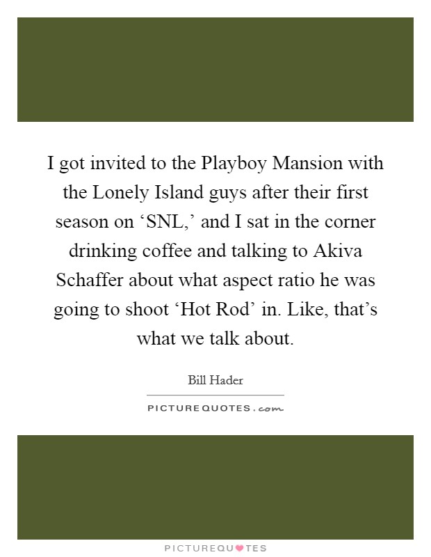 I got invited to the Playboy Mansion with the Lonely Island guys after their first season on ‘SNL,' and I sat in the corner drinking coffee and talking to Akiva Schaffer about what aspect ratio he was going to shoot ‘Hot Rod' in. Like, that's what we talk about Picture Quote #1