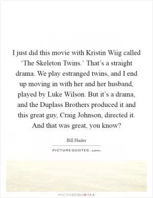 I just did this movie with Kristin Wiig called ‘The Skeleton Twins.’ That’s a straight drama. We play estranged twins, and I end up moving in with her and her husband, played by Luke Wilson. But it’s a drama, and the Duplass Brothers produced it and this great guy, Craig Johnson, directed it. And that was great, you know? Picture Quote #1