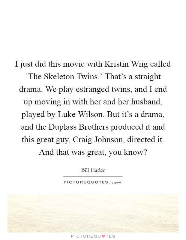 I just did this movie with Kristin Wiig called ‘The Skeleton Twins.' That's a straight drama. We play estranged twins, and I end up moving in with her and her husband, played by Luke Wilson. But it's a drama, and the Duplass Brothers produced it and this great guy, Craig Johnson, directed it. And that was great, you know? Picture Quote #1