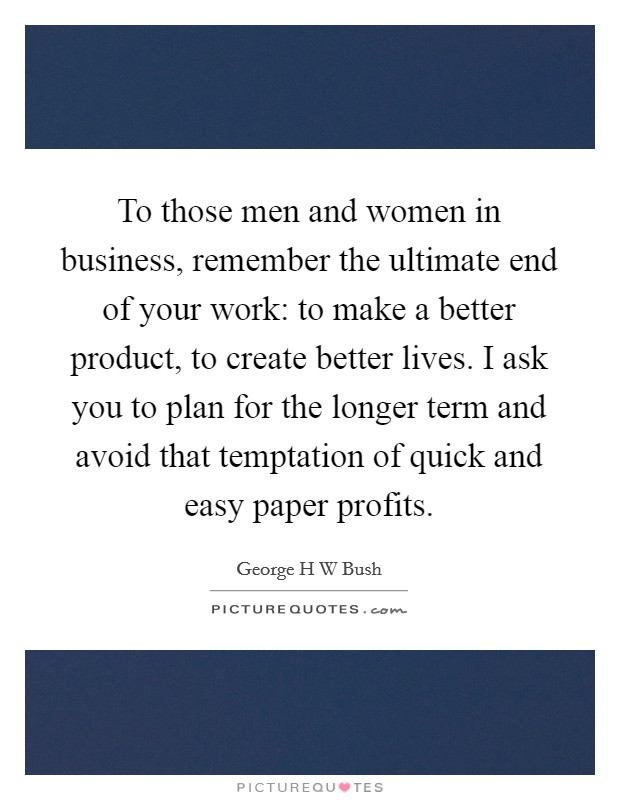 To those men and women in business, remember the ultimate end of your work: to make a better product, to create better lives. I ask you to plan for the longer term and avoid that temptation of quick and easy paper profits Picture Quote #1