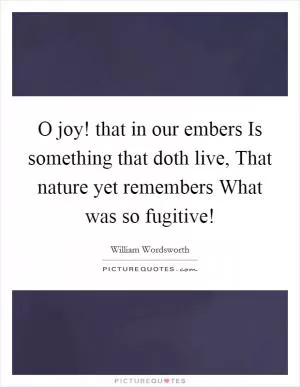 O joy! that in our embers Is something that doth live, That nature yet remembers What was so fugitive! Picture Quote #1