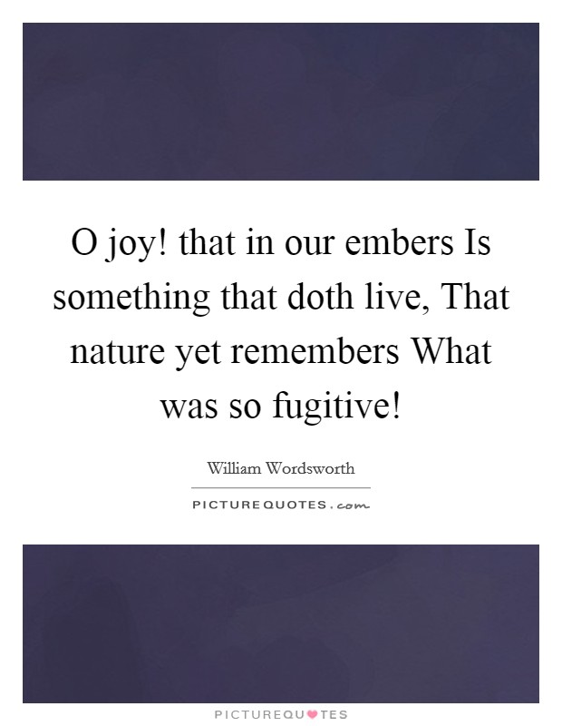 O joy! that in our embers Is something that doth live, That nature yet remembers What was so fugitive! Picture Quote #1