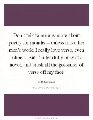 Don’t talk to me any more about poetry for months -- unless it is other men’s work. I really love verse, even rubbish. But I’m fearfully busy at a novel, and brush all the gossamer of verse off my face Picture Quote #1