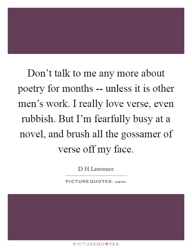 Don't talk to me any more about poetry for months -- unless it is other men's work. I really love verse, even rubbish. But I'm fearfully busy at a novel, and brush all the gossamer of verse off my face Picture Quote #1