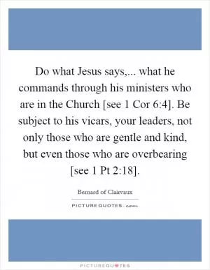 Do what Jesus says,... what he commands through his ministers who are in the Church [see 1 Cor 6:4]. Be subject to his vicars, your leaders, not only those who are gentle and kind, but even those who are overbearing [see 1 Pt 2:18] Picture Quote #1