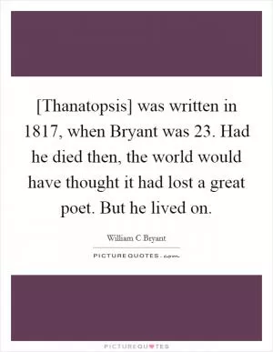[Thanatopsis] was written in 1817, when Bryant was 23. Had he died then, the world would have thought it had lost a great poet. But he lived on Picture Quote #1