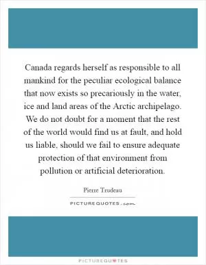 Canada regards herself as responsible to all mankind for the peculiar ecological balance that now exists so precariously in the water, ice and land areas of the Arctic archipelago. We do not doubt for a moment that the rest of the world would find us at fault, and hold us liable, should we fail to ensure adequate protection of that environment from pollution or artificial deterioration Picture Quote #1
