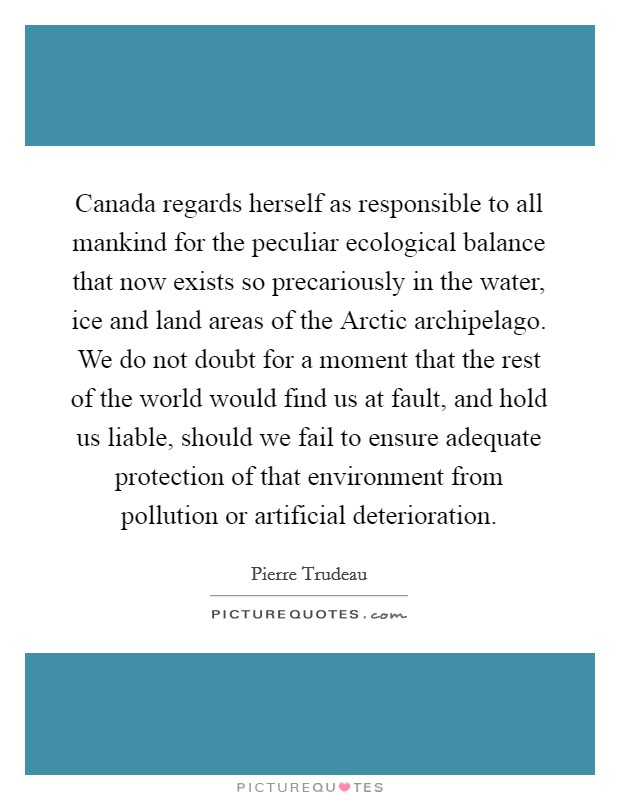Canada regards herself as responsible to all mankind for the peculiar ecological balance that now exists so precariously in the water, ice and land areas of the Arctic archipelago. We do not doubt for a moment that the rest of the world would find us at fault, and hold us liable, should we fail to ensure adequate protection of that environment from pollution or artificial deterioration Picture Quote #1