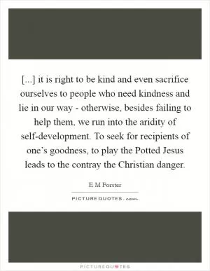 [...] it is right to be kind and even sacrifice ourselves to people who need kindness and lie in our way - otherwise, besides failing to help them, we run into the aridity of self-development. To seek for recipients of one’s goodness, to play the Potted Jesus leads to the contray the Christian danger Picture Quote #1