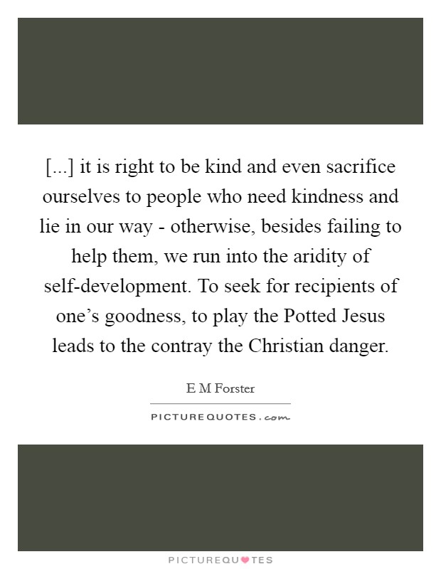 [...] it is right to be kind and even sacrifice ourselves to people who need kindness and lie in our way - otherwise, besides failing to help them, we run into the aridity of self-development. To seek for recipients of one's goodness, to play the Potted Jesus leads to the contray the Christian danger Picture Quote #1