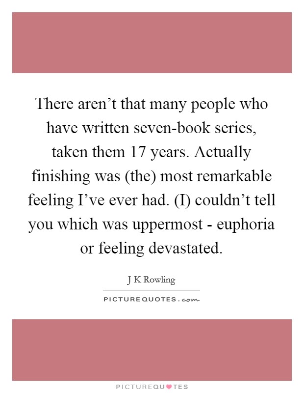 There aren't that many people who have written seven-book series, taken them 17 years. Actually finishing was (the) most remarkable feeling I've ever had. (I) couldn't tell you which was uppermost - euphoria or feeling devastated Picture Quote #1