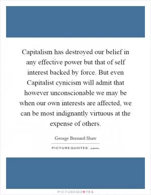 Capitalism has destroyed our belief in any effective power but that of self interest backed by force. But even Capitalist cynicism will admit that however unconscionable we may be when our own interests are affected, we can be most indignantly virtuous at the expense of others Picture Quote #1