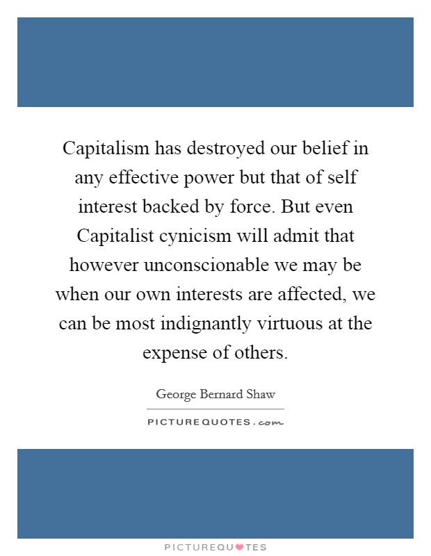 Capitalism has destroyed our belief in any effective power but that of self interest backed by force. But even Capitalist cynicism will admit that however unconscionable we may be when our own interests are affected, we can be most indignantly virtuous at the expense of others Picture Quote #1