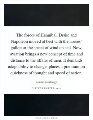 The forces of Hannibal, Drake and Napoleon moved at best with the horses’ gallop or the speed of wind on sail. Now, aviation brings a new concept of time and distance to the affairs of men. It demands adaptability to change, places a premium on quickness of thought and speed of action Picture Quote #1